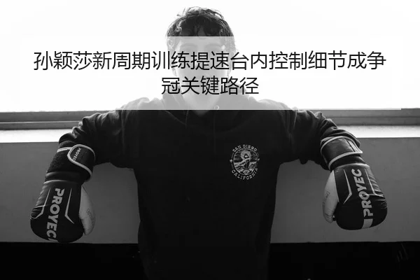 孙颖莎新周期训练提速台内控制细节成争冠关键路径